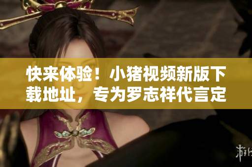 快来体验！小猪视频新版下载地址，专为罗志祥代言定制