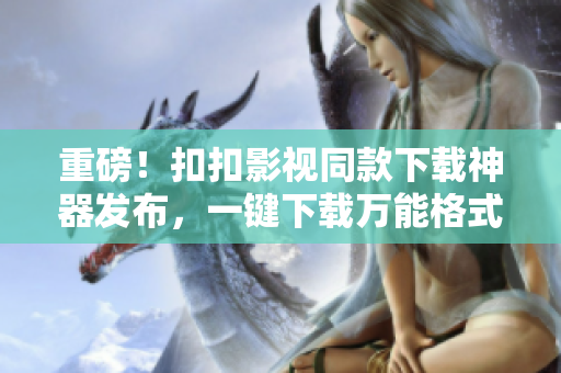 重磅！扣扣影视同款下载神器发布，一键下载万能格式，免费领取！