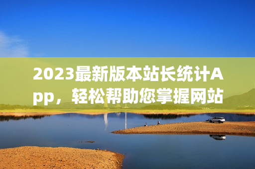 2023最新版本站长统计App，轻松帮助您掌握网站数据