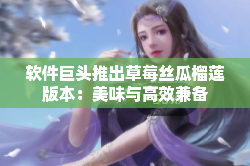 软件巨头推出草莓丝瓜榴莲版本：美味与高效兼备