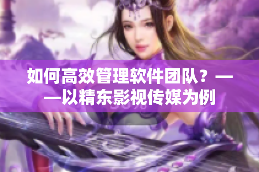 如何高效管理软件团队？——以精东影视传媒为例