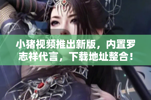 小猪视频推出新版，内置罗志祥代言，下载地址整合！