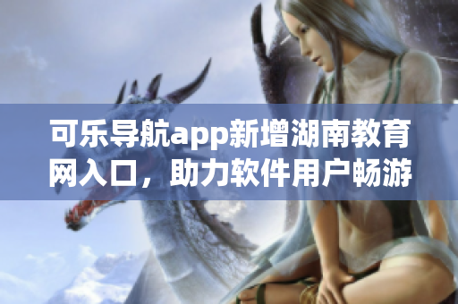 可乐导航app新增湖南教育网入口，助力软件用户畅游学术海洋