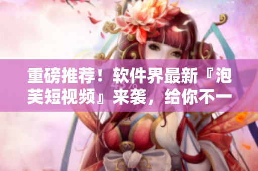 重磅推荐！软件界最新『泡芙短视频』来袭，给你不一样的视觉享受！