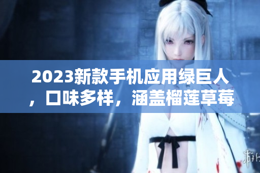 2023新款手机应用绿巨人，口味多样，涵盖榴莲草莓秋葵等多种选择。