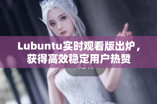 Lubuntu实时观看版出炉，获得高效稳定用户热赞