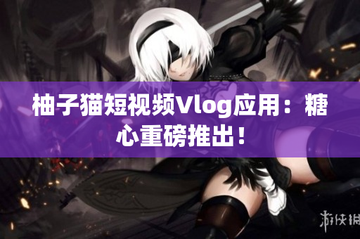 柚子猫短视频Vlog应用：糖心重磅推出！
