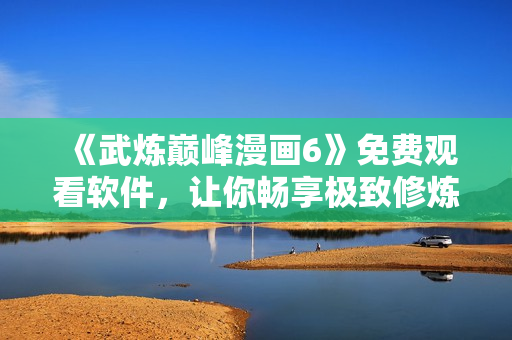 《武炼巅峰漫画6》免费观看软件，让你畅享极致修炼之旅！