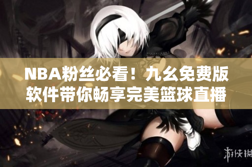 NBA粉丝必看！九幺免费版软件带你畅享完美篮球直播