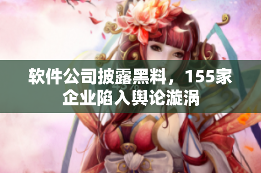 软件公司披露黑料，155家企业陷入舆论漩涡