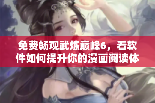 免费畅观武炼巅峰6，看软件如何提升你的漫画阅读体验
