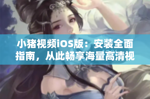 小猪视频iOS版：安装全面指南，从此畅享海量高清视频
