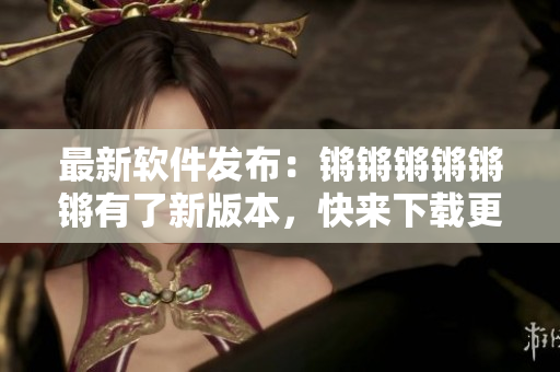 最新软件发布：锵锵锵锵锵锵有了新版本，快来下载更新！