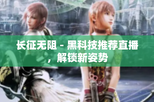 长征无阻 - 黑科技推荐直播，解锁新姿势