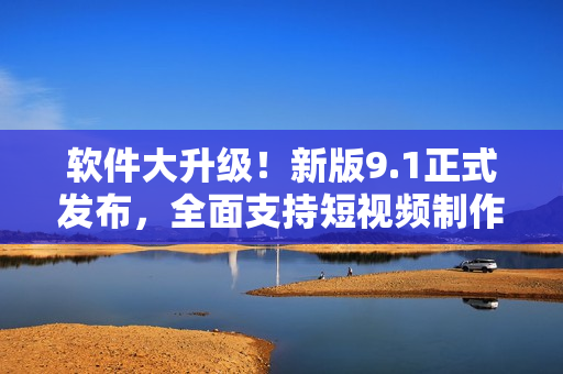 软件大升级！新版9.1正式发布，全面支持短视频制作