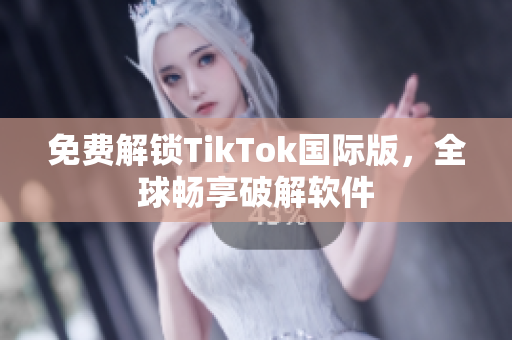 免费解锁TikTok国际版，全球畅享破解软件