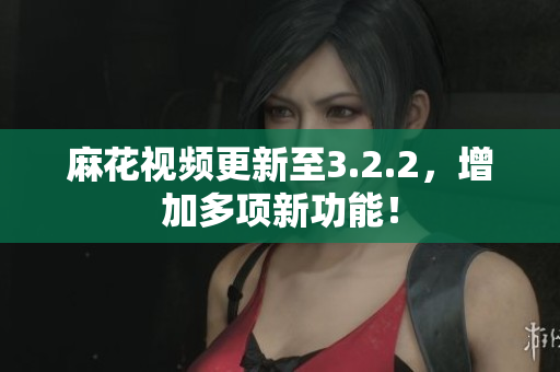 麻花视频更新至3.2.2，增加多项新功能！