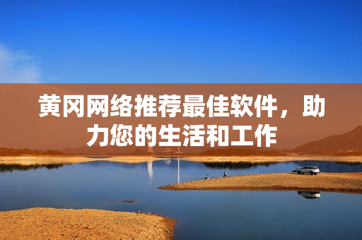 黄冈网络推荐最佳软件，助力您的生活和工作