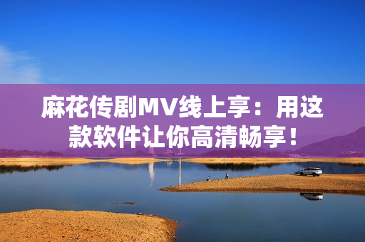 麻花传剧MV线上享：用这款软件让你高清畅享！