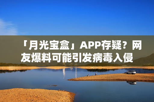 「月光宝盒」APP存疑？网友爆料可能引发病毒入侵