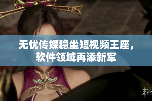 无忧传媒稳坐短视频王座，软件领域再添新军