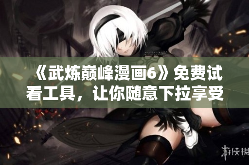 《武炼巅峰漫画6》免费试看工具，让你随意下拉享受原汁原味的漫画