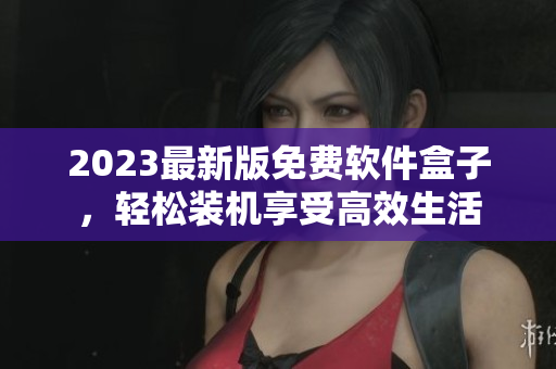 2023最新版免费软件盒子，轻松装机享受高效生活