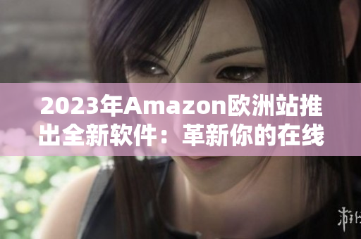 2023年Amazon欧洲站推出全新软件：革新你的在线购物体验