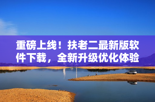 重磅上线！扶老二最新版软件下载，全新升级优化体验！