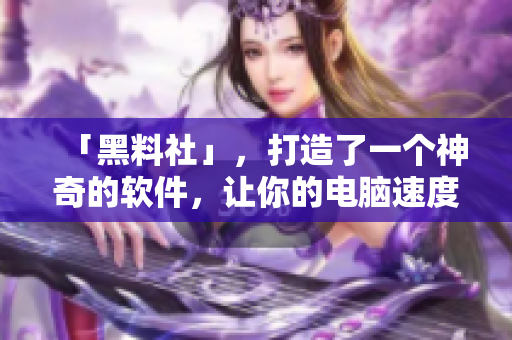 「黑料社」，打造了一个神奇的软件，让你的电脑速度提升30倍