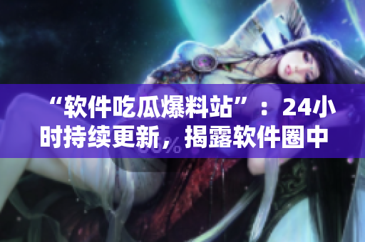 “软件吃瓜爆料站”：24小时持续更新，揭露软件圈中的黑幕！