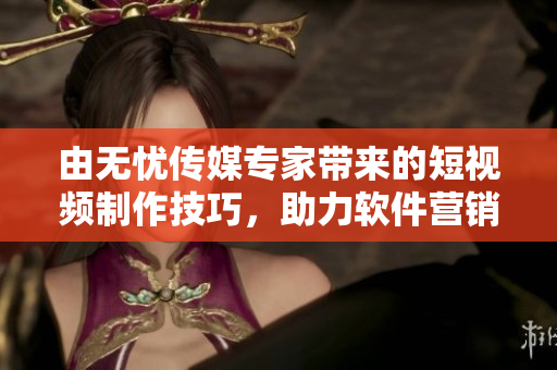 由无忧传媒专家带来的短视频制作技巧，助力软件营销