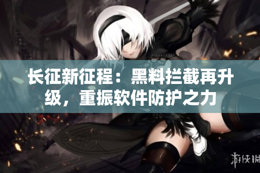 长征新征程：黑料拦截再升级，重振软件防护之力