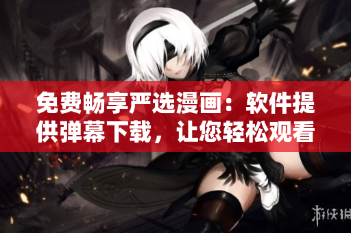 免费畅享严选漫画：软件提供弹幕下载，让您轻松观看！
