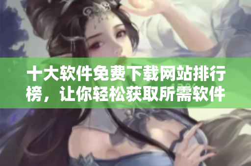 十大软件免费下载网站排行榜，让你轻松获取所需软件。