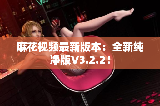 麻花视频最新版本：全新纯净版V3.2.2！