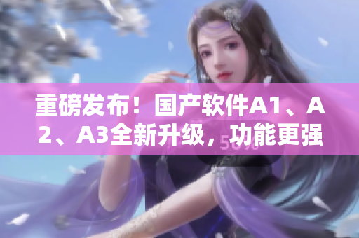 重磅发布！国产软件A1、A2、A3全新升级，功能更强大！
