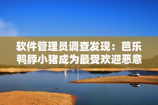 软件管理员调查发现：芭乐鸭脖小猪成为最受欢迎恶意软件之一