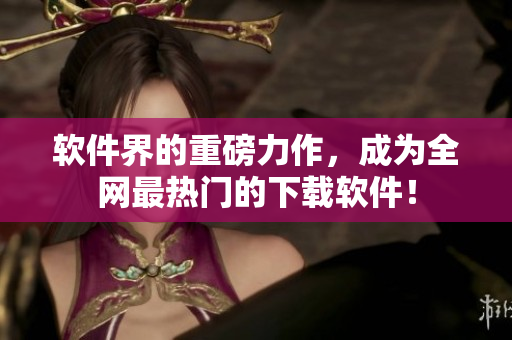 软件界的重磅力作，成为全网最热门的下载软件！