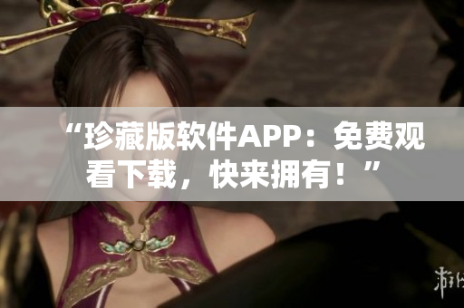 “珍藏版软件APP：免费观看下载，快来拥有！”