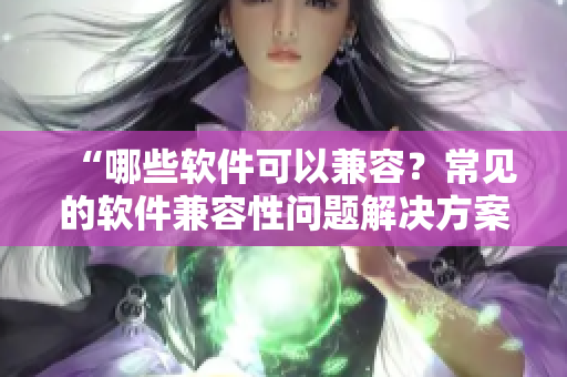 “哪些软件可以兼容？常见的软件兼容性问题解决方案”