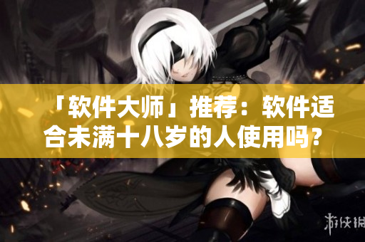 「软件大师」推荐：软件适合未满十八岁的人使用吗？