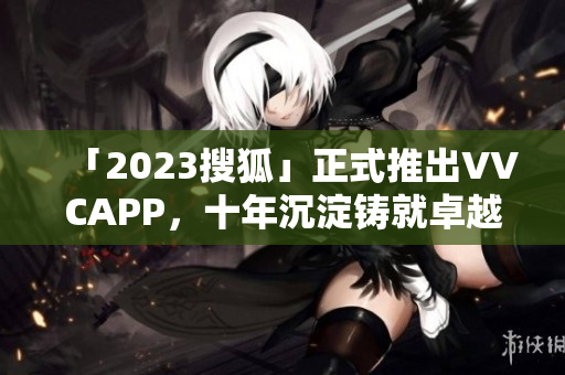「2023搜狐」正式推出VVCAPP，十年沉淀铸就卓越下载新品！