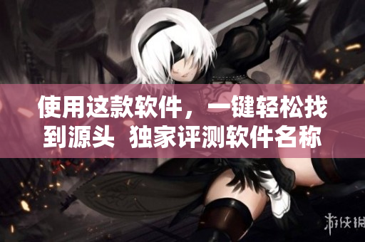 使用这款软件，一键轻松找到源头  独家评测软件名称