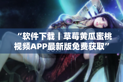 “软件下载丨草莓黄瓜蜜桃视频APP最新版免费获取”