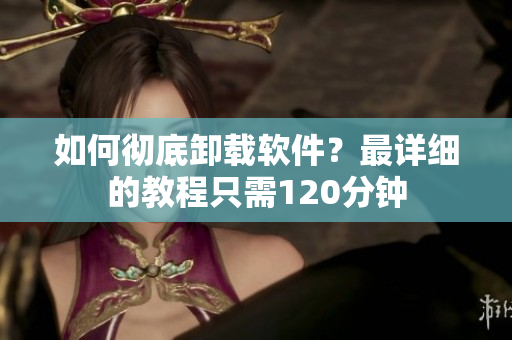 如何彻底卸载软件？最详细的教程只需120分钟