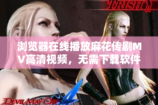 浏览器在线播放麻花传剧MV高清视频，无需下载软件！