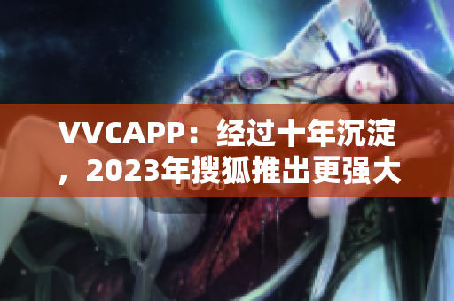VVCAPP：经过十年沉淀，2023年搜狐推出更强大的软件