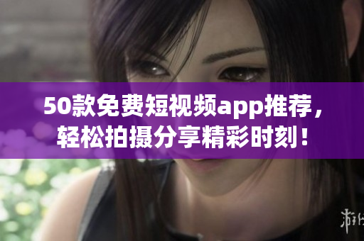 50款免费短视频app推荐，轻松拍摄分享精彩时刻！