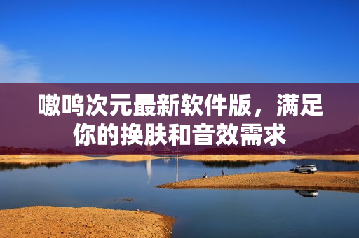 嗷呜次元最新软件版，满足你的换肤和音效需求
